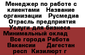 Менеджер по работе с клиентами › Название организации ­ Русмедиа › Отрасль предприятия ­ Услуги для бизнеса › Минимальный оклад ­ 1 - Все города Работа » Вакансии   . Дагестан респ.,Кизилюрт г.